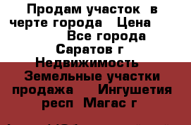 Продам участок​ в черте города › Цена ­ 500 000 - Все города, Саратов г. Недвижимость » Земельные участки продажа   . Ингушетия респ.,Магас г.